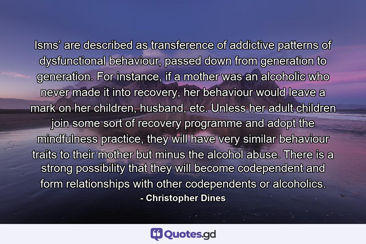 Isms’ are described as transference of addictive patterns of dysfunctional behaviour, passed down from generation to generation. For instance, if a mother was an alcoholic who never made it into recovery, her behaviour would leave a mark on her children, husband, etc. Unless her adult children join some sort of recovery programme and adopt the mindfulness practice, they will have very similar behaviour traits to their mother but minus the alcohol abuse. There is a strong possibility that they will become codependent and form relationships with other codependents or alcoholics. - Quote by Christopher Dines