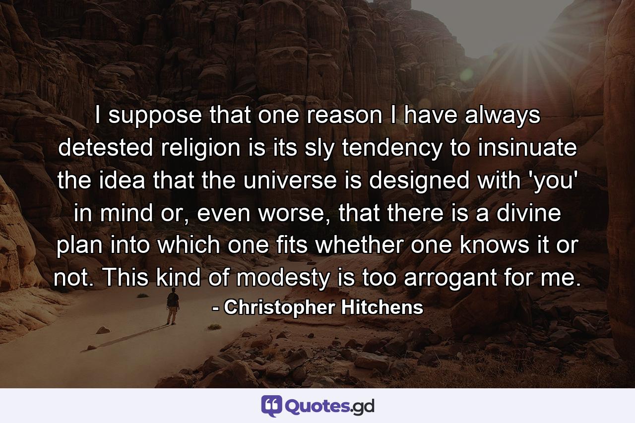 I suppose that one reason I have always detested religion is its sly tendency to insinuate the idea that the universe is designed with 'you' in mind or, even worse, that there is a divine plan into which one fits whether one knows it or not. This kind of modesty is too arrogant for me. - Quote by Christopher Hitchens