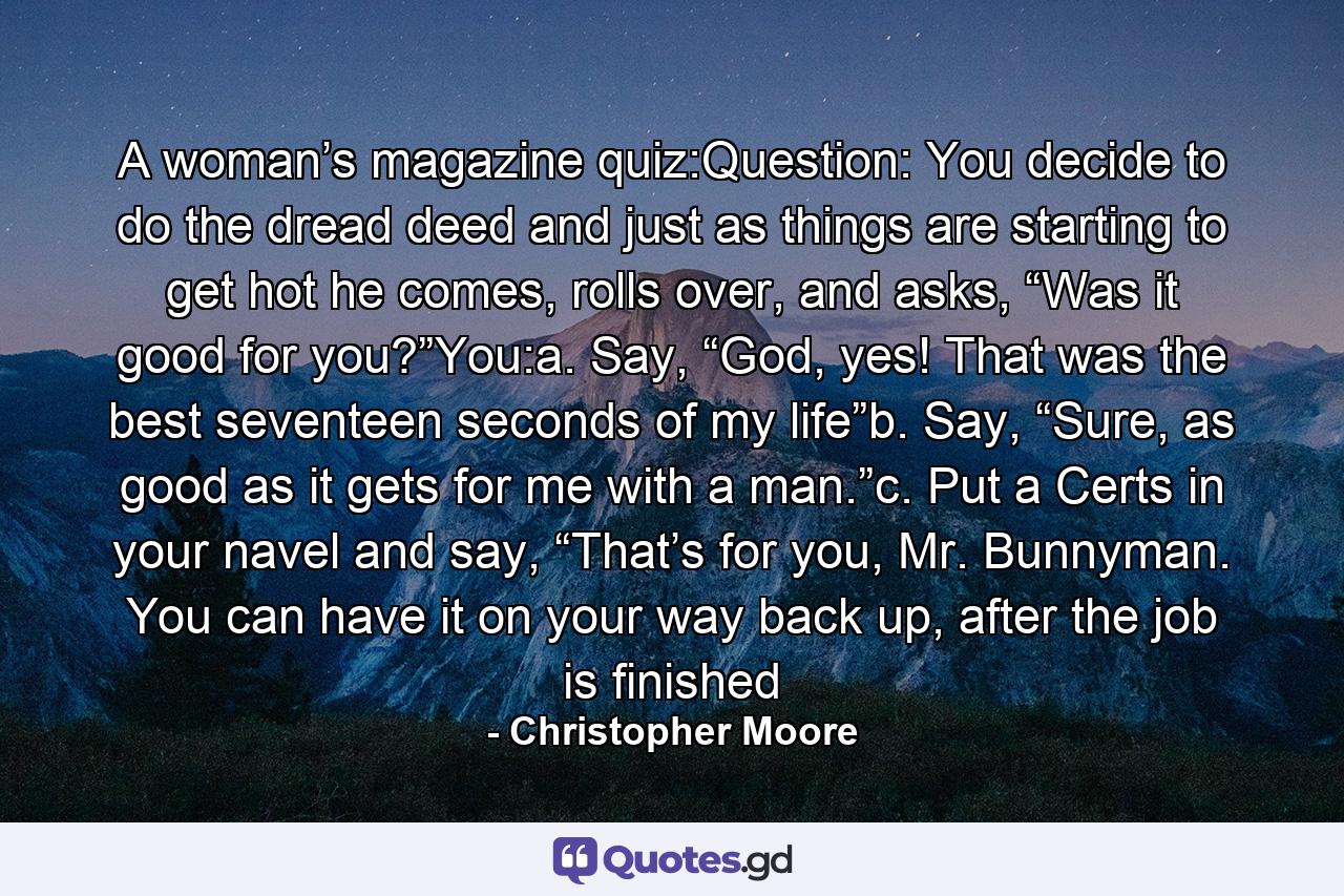 A woman’s magazine quiz:Question: You decide to do the dread deed and just as things are starting to get hot he comes, rolls over, and asks, “Was it good for you?”You:a. Say, “God, yes! That was the best seventeen seconds of my life”b. Say, “Sure, as good as it gets for me with a man.”c. Put a Certs in your navel and say, “That’s for you, Mr. Bunnyman. You can have it on your way back up, after the job is finished - Quote by Christopher Moore