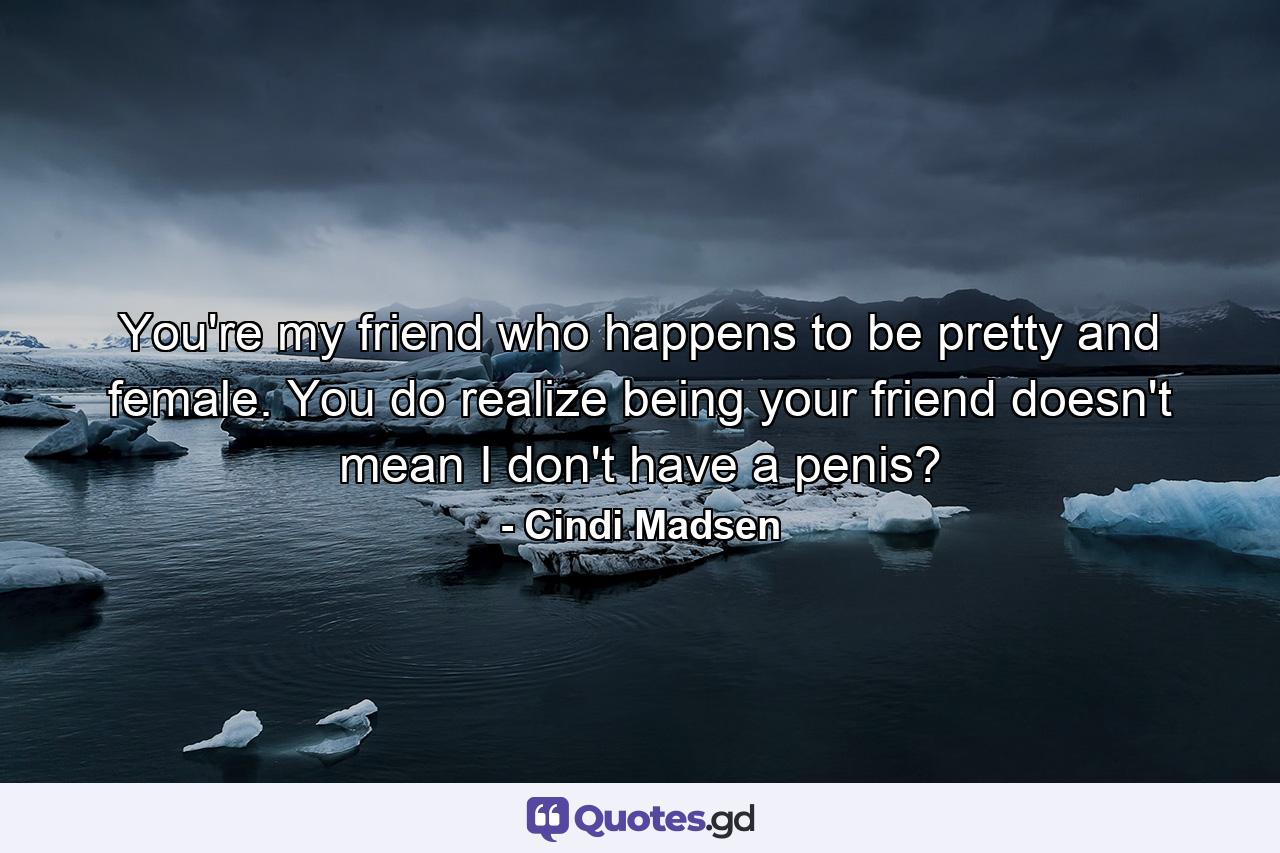 You're my friend who happens to be pretty and female. You do realize being your friend doesn't mean I don't have a penis? - Quote by Cindi Madsen