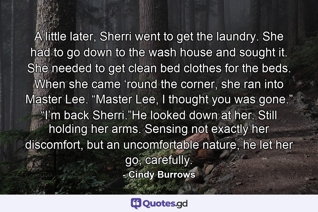 A little later, Sherri went to get the laundry. She had to go down to the wash house and sought it. She needed to get clean bed clothes for the beds. When she came ‘round the corner, she ran into Master Lee. “Master Lee, I thought you was gone.” “I’m back Sherri.”He looked down at her. Still holding her arms. Sensing not exactly her discomfort, but an uncomfortable nature, he let her go, carefully. - Quote by Cindy Burrows