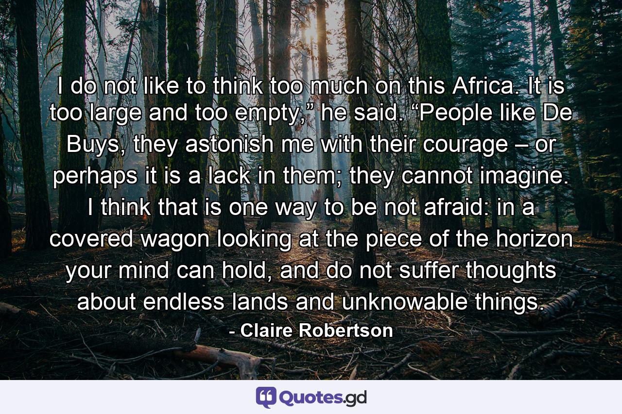 I do not like to think too much on this Africa. It is too large and too empty,” he said. “People like De Buys, they astonish me with their courage – or perhaps it is a lack in them; they cannot imagine. I think that is one way to be not afraid: in a covered wagon looking at the piece of the horizon your mind can hold, and do not suffer thoughts about endless lands and unknowable things. - Quote by Claire Robertson