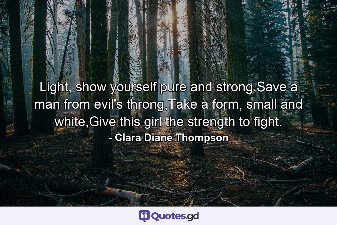 Light, show yourself pure and strong,Save a man from evil's throng,Take a form, small and white,Give this girl the strength to fight. - Quote by Clara Diane Thompson