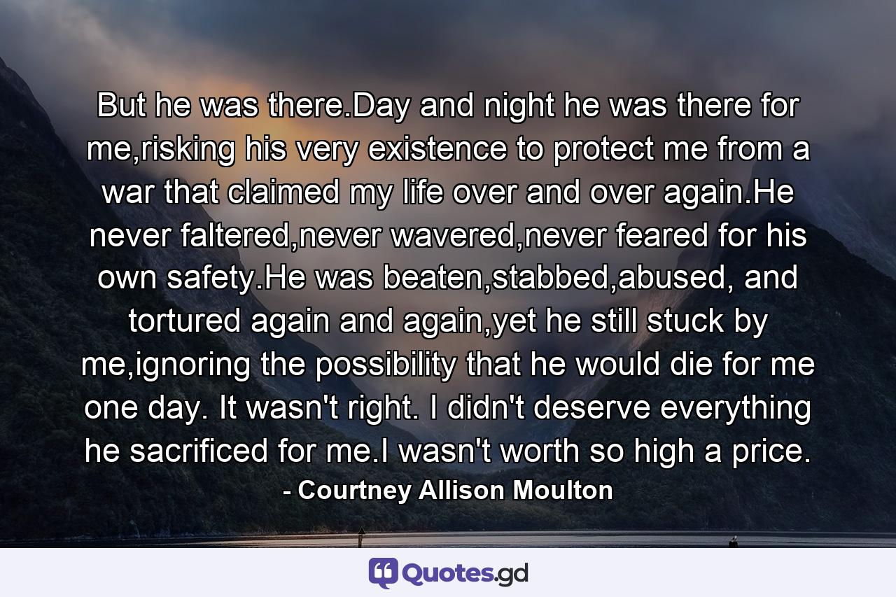 But he was there.Day and night he was there for me,risking his very existence to protect me from a war that claimed my life over and over again.He never faltered,never wavered,never feared for his own safety.He was beaten,stabbed,abused, and tortured again and again,yet he still stuck by me,ignoring the possibility that he would die for me one day. It wasn't right. I didn't deserve everything he sacrificed for me.I wasn't worth so high a price. - Quote by Courtney Allison Moulton