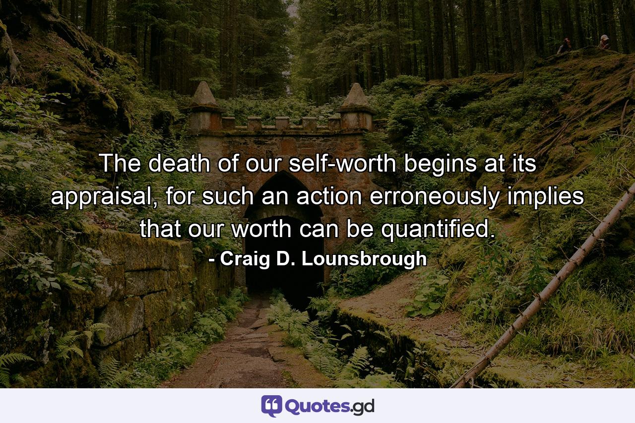 The death of our self-worth begins at its appraisal, for such an action erroneously implies that our worth can be quantified. - Quote by Craig D. Lounsbrough