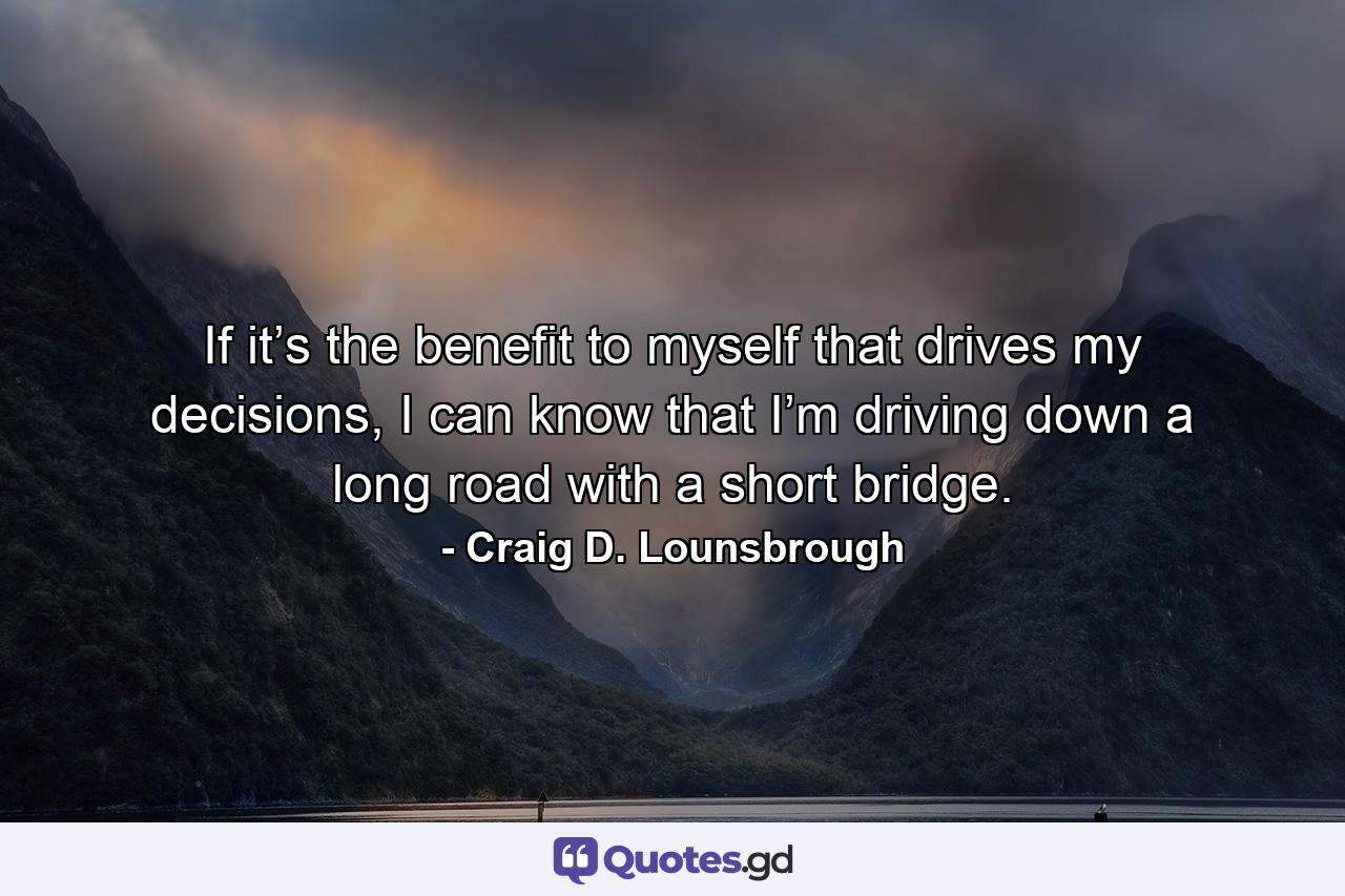 If it’s the benefit to myself that drives my decisions, I can know that I’m driving down a long road with a short bridge. - Quote by Craig D. Lounsbrough