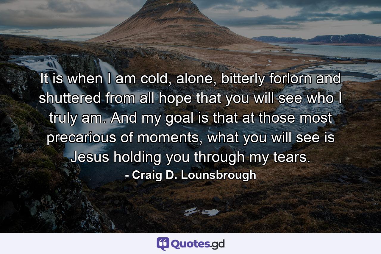 It is when I am cold, alone, bitterly forlorn and shuttered from all hope that you will see who I truly am. And my goal is that at those most precarious of moments, what you will see is Jesus holding you through my tears. - Quote by Craig D. Lounsbrough