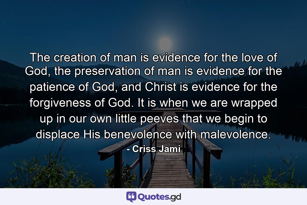 The creation of man is evidence for the love of God, the preservation of man is evidence for the patience of God, and Christ is evidence for the forgiveness of God. It is when we are wrapped up in our own little peeves that we begin to displace His benevolence with malevolence. - Quote by Criss Jami