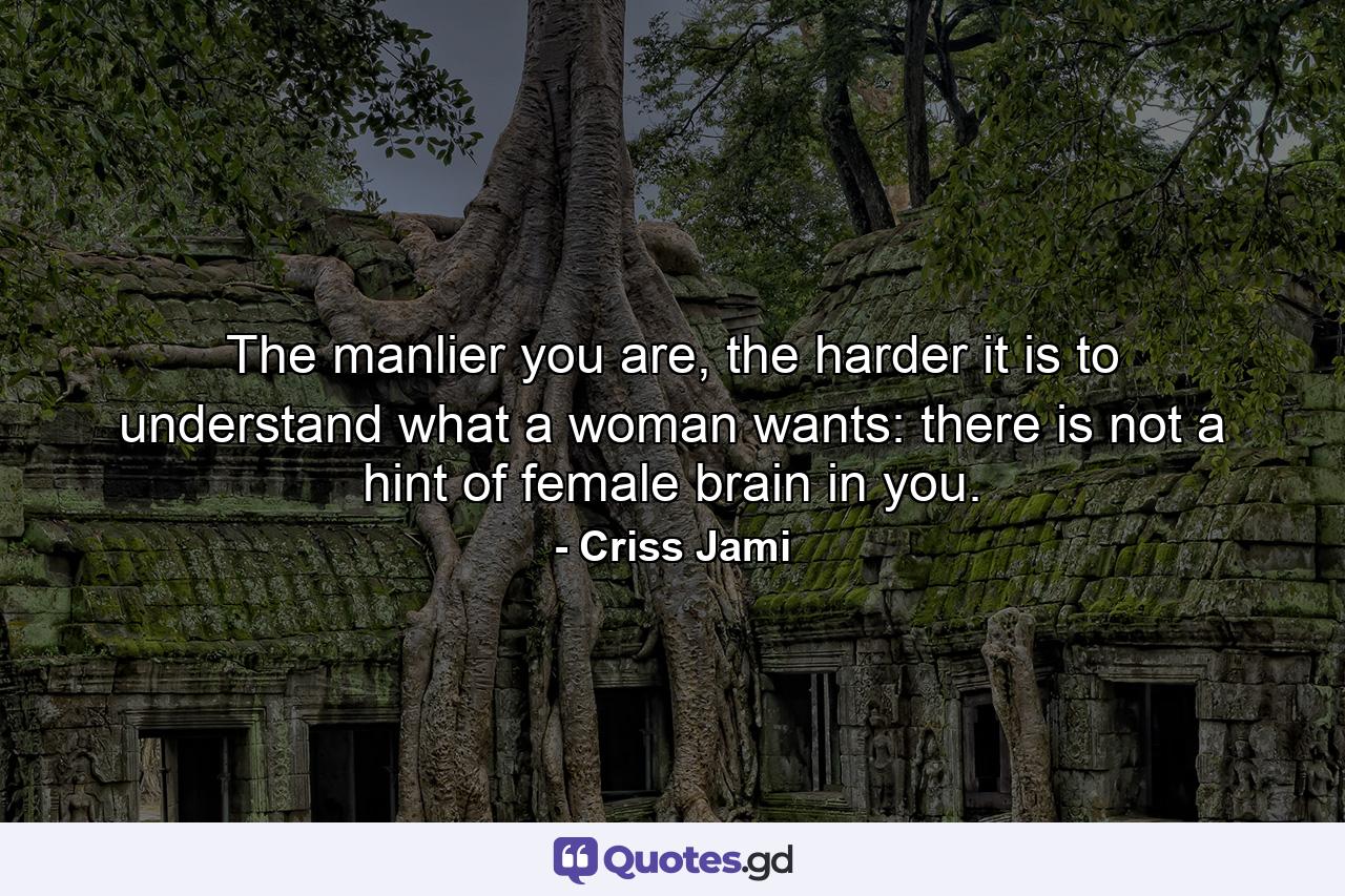 The manlier you are, the harder it is to understand what a woman wants: there is not a hint of female brain in you. - Quote by Criss Jami