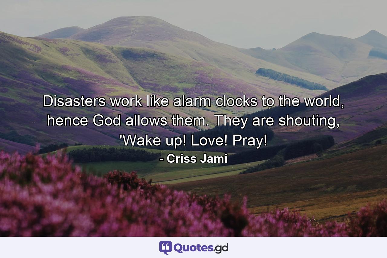 Disasters work like alarm clocks to the world, hence God allows them. They are shouting, 'Wake up! Love! Pray! - Quote by Criss Jami