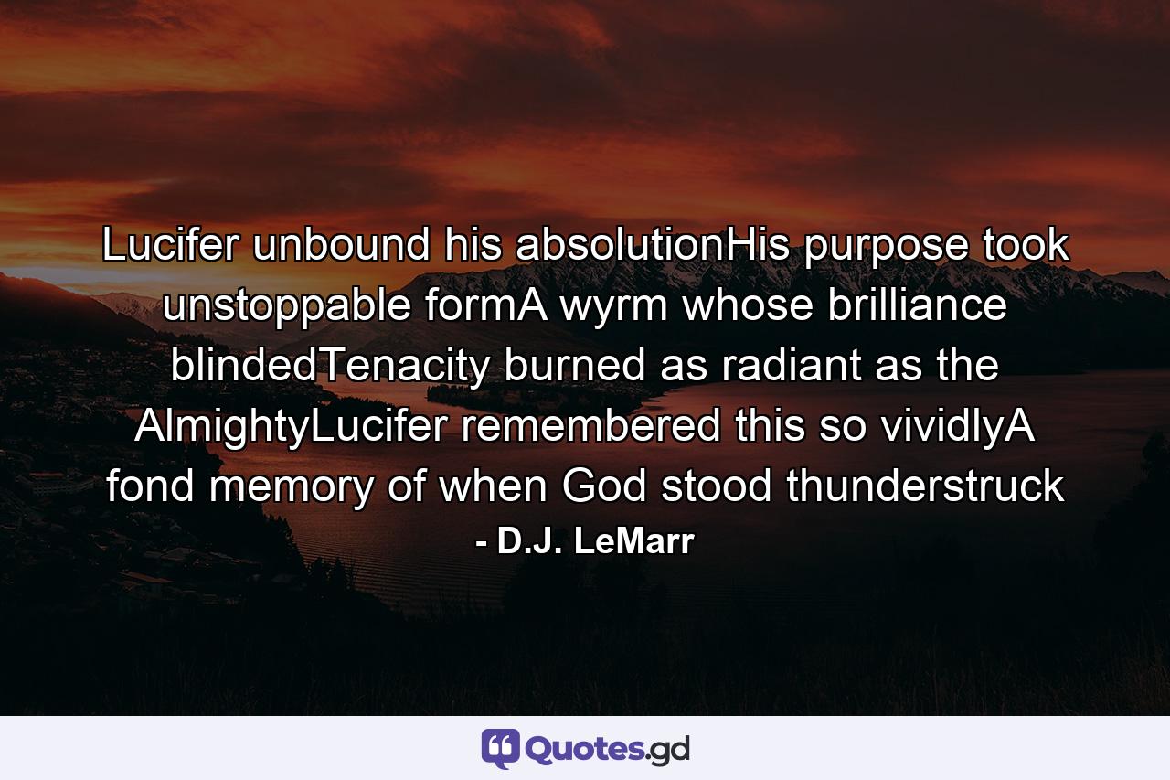 Lucifer unbound his absolutionHis purpose took unstoppable formA wyrm whose brilliance blindedTenacity burned as radiant as the AlmightyLucifer remembered this so vividlyA fond memory of when God stood thunderstruck - Quote by D.J. LeMarr