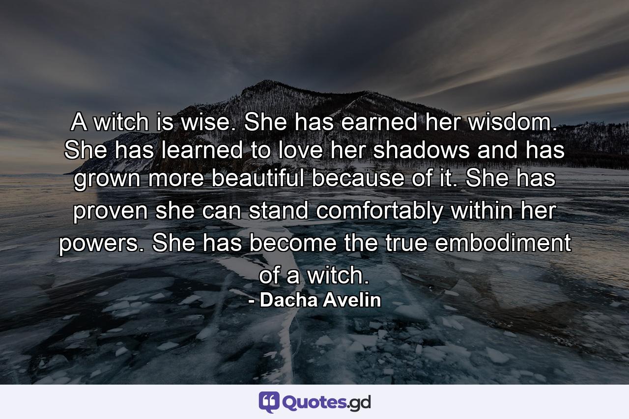 A witch is wise. She has earned her wisdom. She has learned to love her shadows and has grown more beautiful because of it. She has proven she can stand comfortably within her powers. She has become the true embodiment of a witch. - Quote by Dacha Avelin