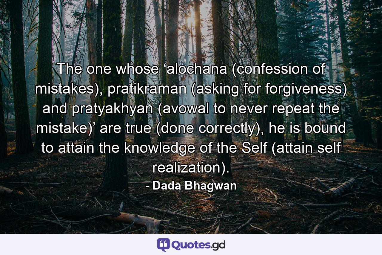 The one whose ‘alochana (confession of mistakes), pratikraman (asking for forgiveness) and pratyakhyan (avowal to never repeat the mistake)’ are true (done correctly), he is bound to attain the knowledge of the Self (attain self realization). - Quote by Dada Bhagwan