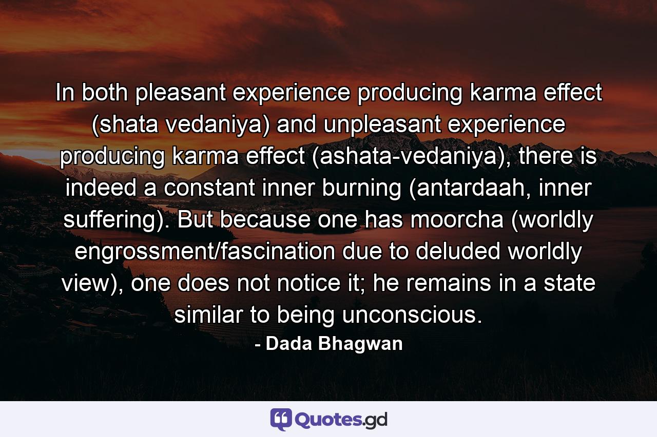 In both pleasant experience producing karma effect (shata vedaniya) and unpleasant experience producing karma effect (ashata-vedaniya), there is indeed a constant inner burning (antardaah, inner suffering). But because one has moorcha (worldly engrossment/fascination due to deluded worldly view), one does not notice it; he remains in a state similar to being unconscious. - Quote by Dada Bhagwan