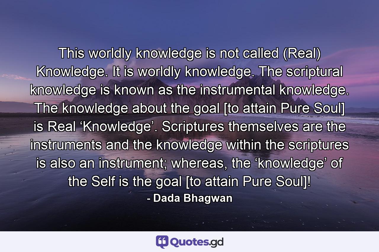 This worldly knowledge is not called (Real) Knowledge. It is worldly knowledge. The scriptural knowledge is known as the instrumental knowledge. The knowledge about the goal [to attain Pure Soul] is Real ‘Knowledge’. Scriptures themselves are the instruments and the knowledge within the scriptures is also an instrument; whereas, the ‘knowledge’ of the Self is the goal [to attain Pure Soul]! - Quote by Dada Bhagwan