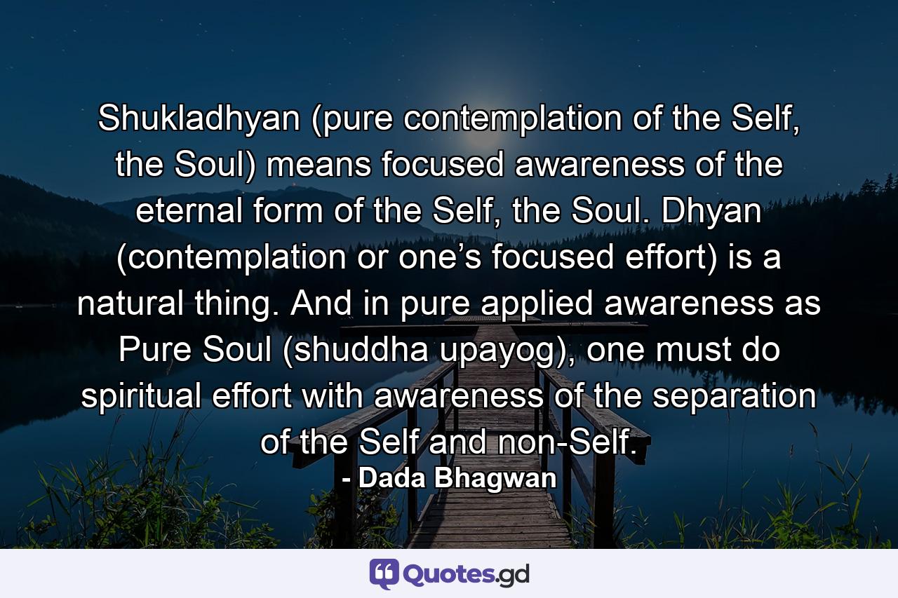 Shukladhyan (pure contemplation of the Self, the Soul) means focused awareness of the eternal form of the Self, the Soul. Dhyan (contemplation or one’s focused effort) is a natural thing. And in pure applied awareness as Pure Soul (shuddha upayog), one must do spiritual effort with awareness of the separation of the Self and non-Self. - Quote by Dada Bhagwan