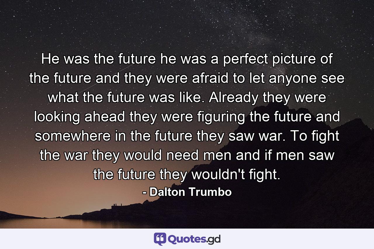 He was the future he was a perfect picture of the future and they were afraid to let anyone see what the future was like. Already they were looking ahead they were figuring the future and somewhere in the future they saw war. To fight the war they would need men and if men saw the future they wouldn't fight. - Quote by Dalton Trumbo