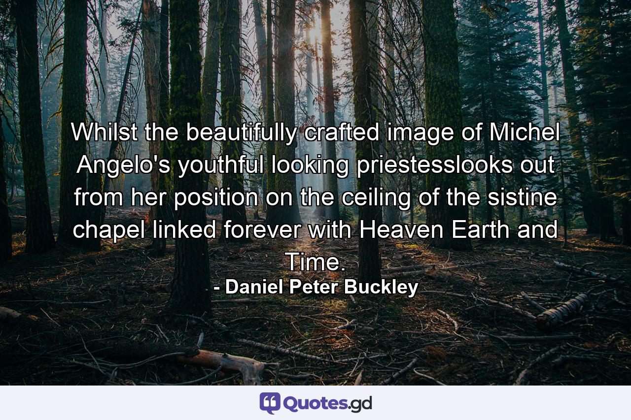 Whilst the beautifully crafted image of Michel Angelo's youthful looking priestesslooks out from her position on the ceiling of the sistine chapel linked forever with Heaven Earth and Time. - Quote by Daniel Peter Buckley