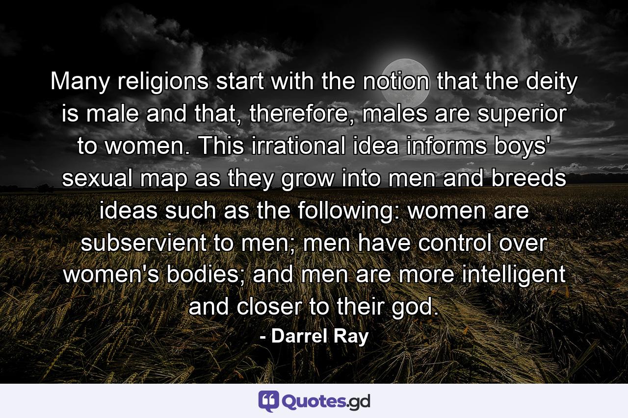 Many religions start with the notion that the deity is male and that, therefore, males are superior to women. This irrational idea informs boys' sexual map as they grow into men and breeds ideas such as the following: women are subservient to men; men have control over women's bodies; and men are more intelligent and closer to their god. - Quote by Darrel Ray