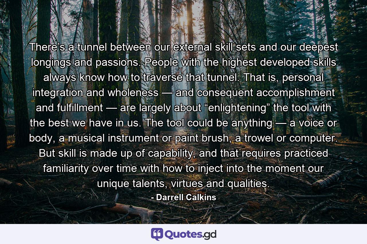 There’s a tunnel between our external skill sets and our deepest longings and passions. People with the highest developed skills always know how to traverse that tunnel. That is, personal integration and wholeness — and consequent accomplishment and fulfillment — are largely about “enlightening” the tool with the best we have in us. The tool could be anything — a voice or body, a musical instrument or paint brush, a trowel or computer. But skill is made up of capability, and that requires practiced familiarity over time with how to inject into the moment our unique talents, virtues and qualities. - Quote by Darrell Calkins