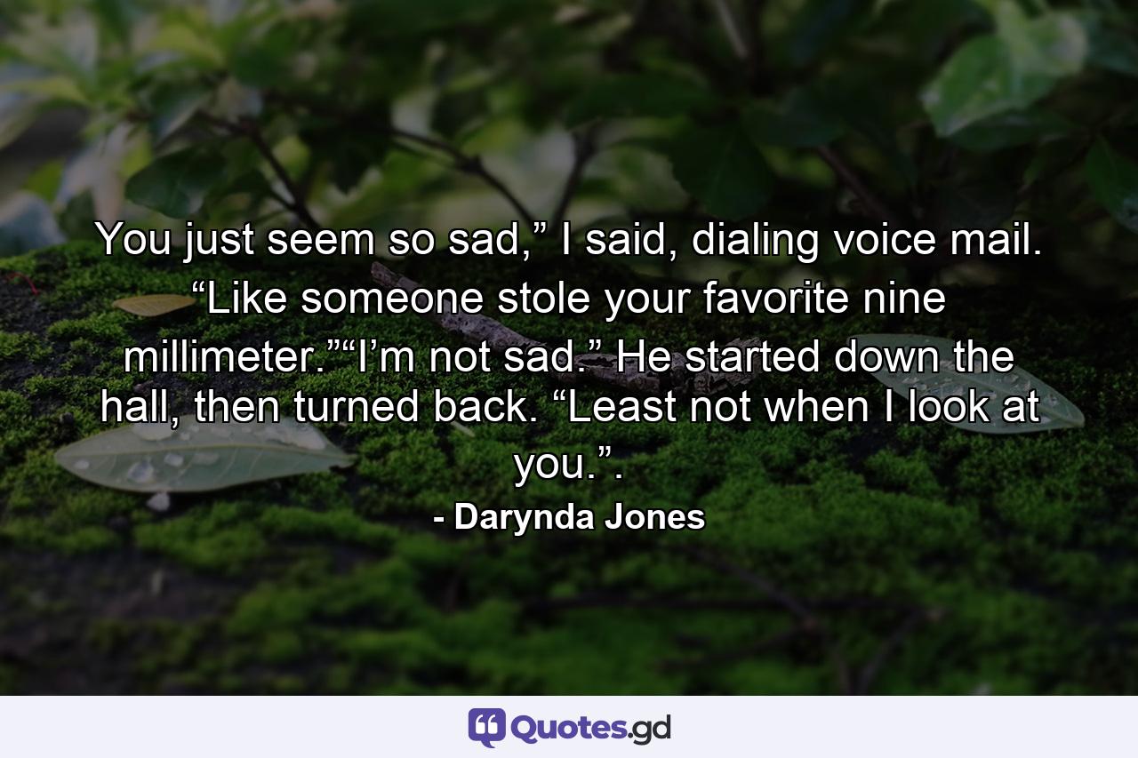 You just seem so sad,” I said, dialing voice mail. “Like someone stole your favorite nine millimeter.”“I’m not sad.” He started down the hall, then turned back. “Least not when I look at you.”. - Quote by Darynda Jones