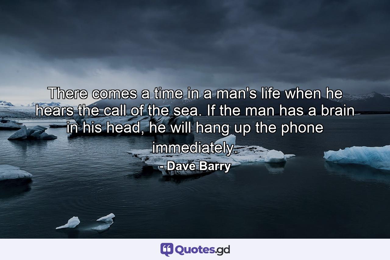 There comes a time in a man's life when he hears the call of the sea. If the man has a brain in his head, he will hang up the phone immediately. - Quote by Dave Barry