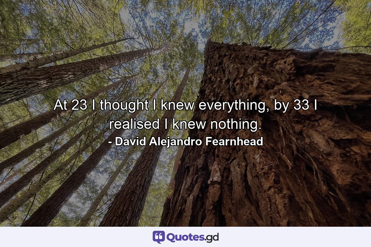 At 23 I thought I knew everything, by 33 I realised I knew nothing. - Quote by David Alejandro Fearnhead