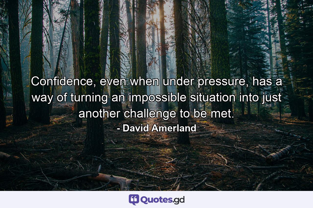 Confidence, even when under pressure, has a way of turning an impossible situation into just another challenge to be met. - Quote by David Amerland