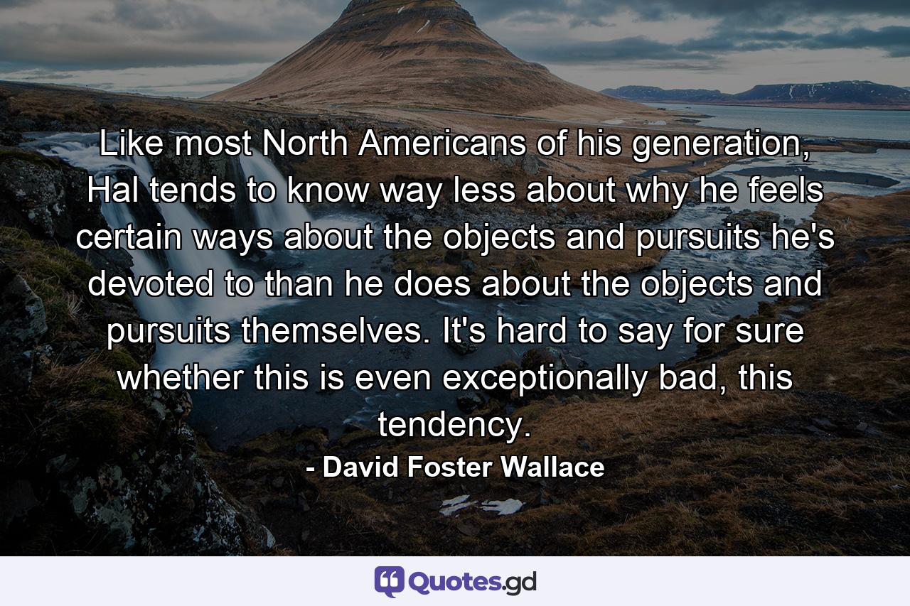 Like most North Americans of his generation, Hal tends to know way less about why he feels certain ways about the objects and pursuits he's devoted to than he does about the objects and pursuits themselves. It's hard to say for sure whether this is even exceptionally bad, this tendency. - Quote by David Foster Wallace