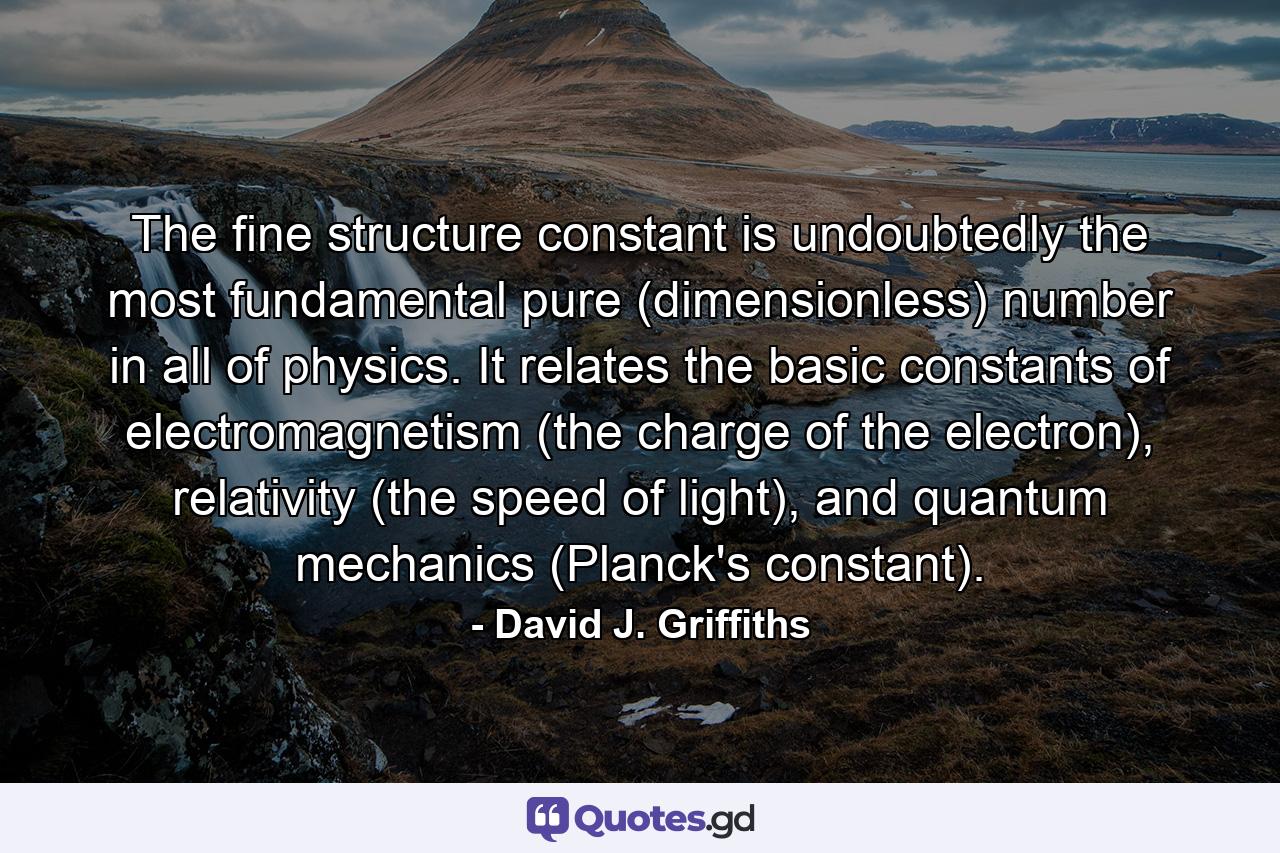 The fine structure constant is undoubtedly the most fundamental pure (dimensionless) number in all of physics. It relates the basic constants of electromagnetism (the charge of the electron), relativity (the speed of light), and quantum mechanics (Planck's constant). - Quote by David J. Griffiths