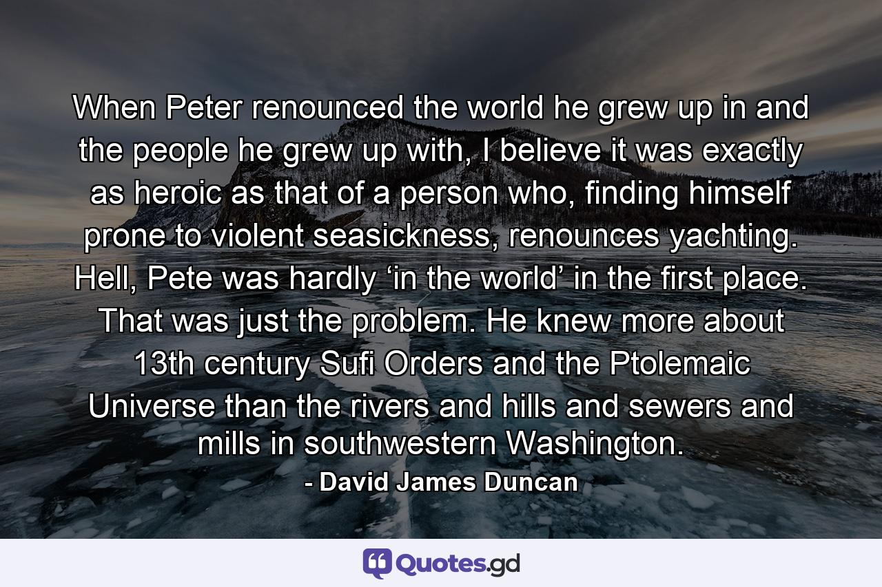 When Peter renounced the world he grew up in and the people he grew up with, I believe it was exactly as heroic as that of a person who, finding himself prone to violent seasickness, renounces yachting. Hell, Pete was hardly ‘in the world’ in the first place. That was just the problem. He knew more about 13th century Sufi Orders and the Ptolemaic Universe than the rivers and hills and sewers and mills in southwestern Washington. - Quote by David James Duncan