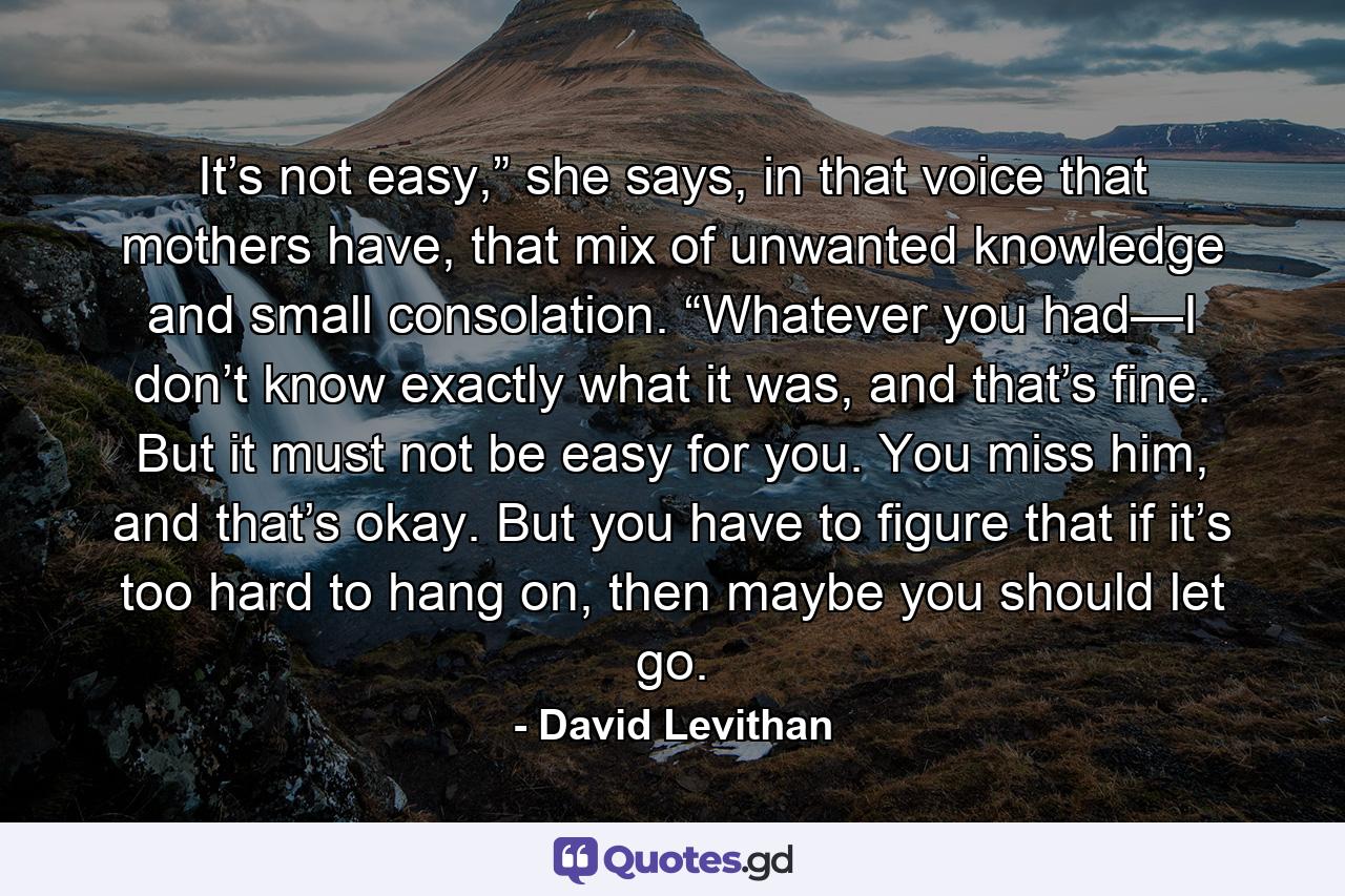 It’s not easy,” she says, in that voice that mothers have, that mix of unwanted knowledge and small consolation. “Whatever you had—I don’t know exactly what it was, and that’s fine. But it must not be easy for you. You miss him, and that’s okay. But you have to figure that if it’s too hard to hang on, then maybe you should let go. - Quote by David Levithan