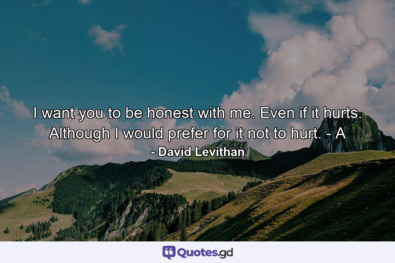 I want you to be honest with me. Even if it hurts. Although I would prefer for it not to hurt. - A - Quote by David Levithan