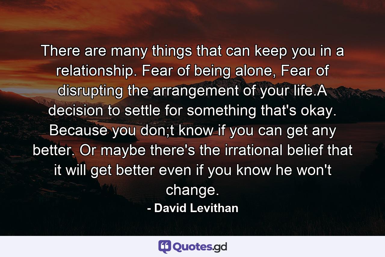 There are many things that can keep you in a relationship. Fear of being alone, Fear of disrupting the arrangement of your life.A decision to settle for something that's okay. Because you don;t know if you can get any better. Or maybe there's the irrational belief that it will get better even if you know he won't change. - Quote by David Levithan