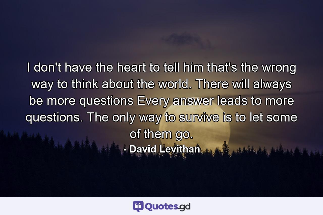 I don't have the heart to tell him that's the wrong way to think about the world. There will always be more questions Every answer leads to more questions. The only way to survive is to let some of them go. - Quote by David Levithan