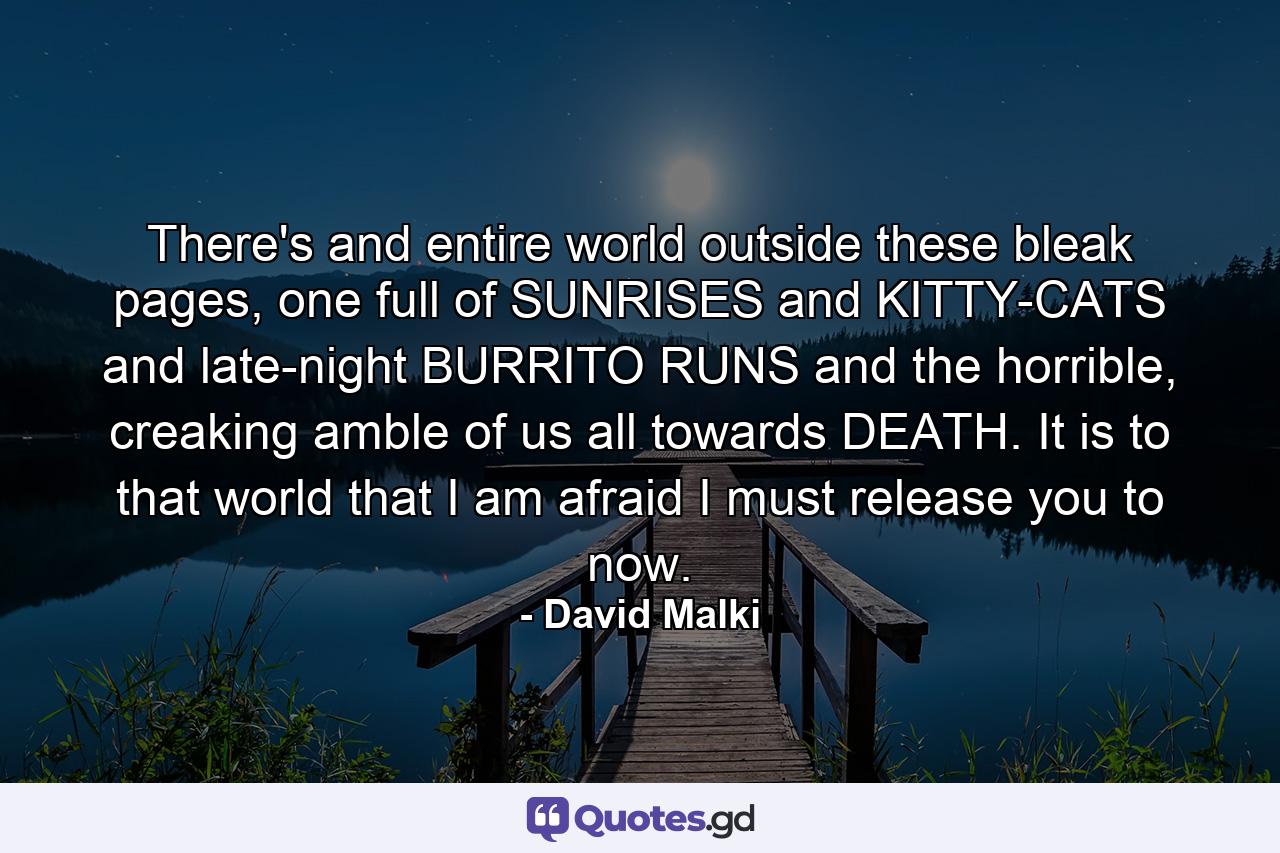 There's and entire world outside these bleak pages, one full of SUNRISES and KITTY-CATS and late-night BURRITO RUNS and the horrible, creaking amble of us all towards DEATH. It is to that world that I am afraid I must release you to now. - Quote by David Malki