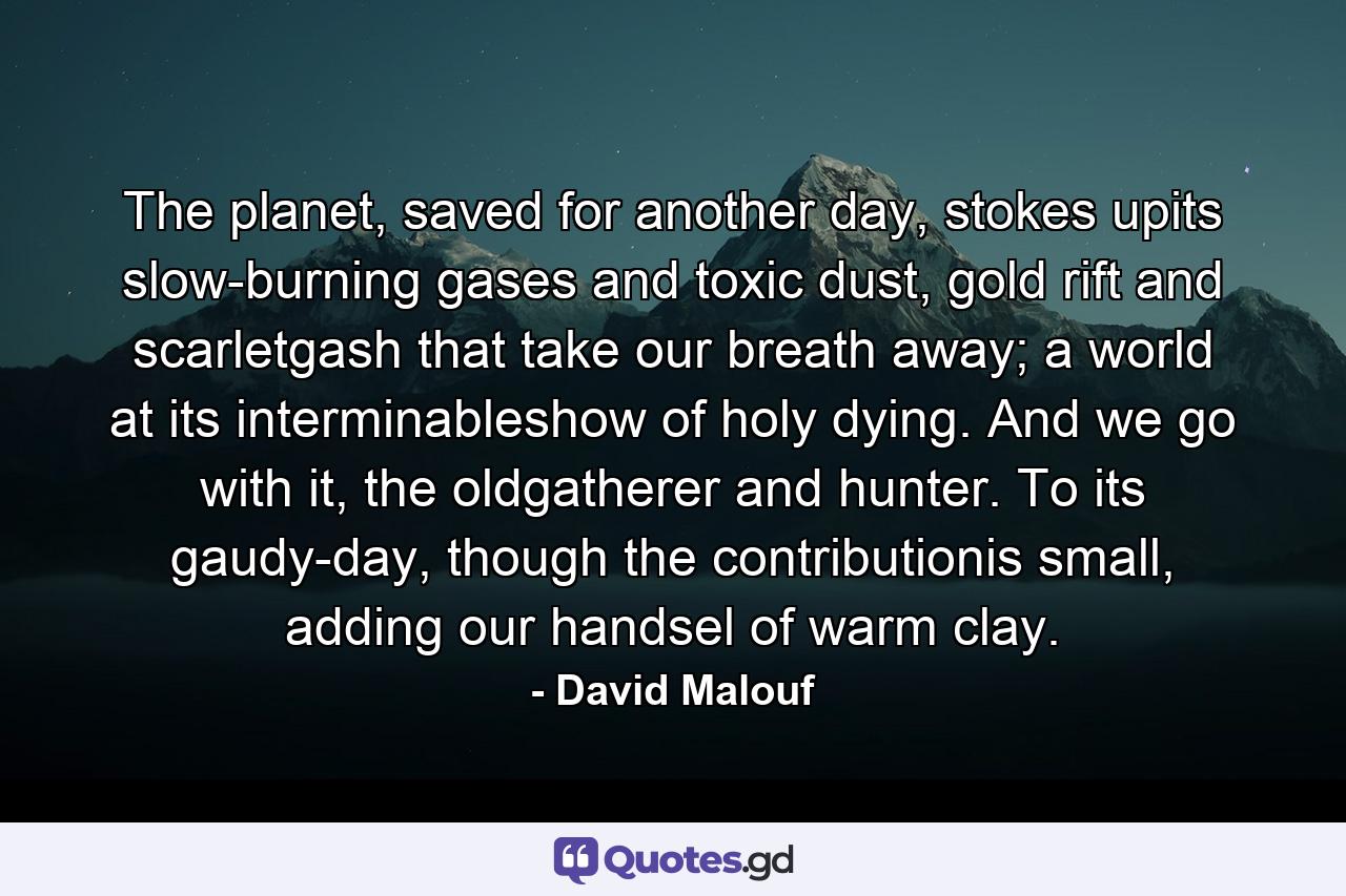 The planet, saved for another day, stokes upits slow-burning gases and toxic dust, gold rift and scarletgash that take our breath away; a world at its interminableshow of holy dying. And we go with it, the oldgatherer and hunter. To its gaudy-day, though the contributionis small, adding our handsel of warm clay. - Quote by David Malouf