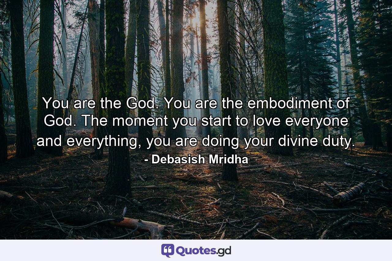 You are the God. You are the embodiment of God. The moment you start to love everyone and everything, you are doing your divine duty. - Quote by Debasish Mridha