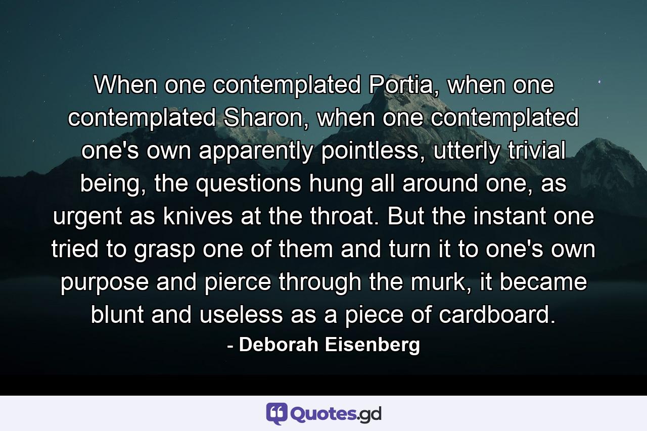 When one contemplated Portia, when one contemplated Sharon, when one contemplated one's own apparently pointless, utterly trivial being, the questions hung all around one, as urgent as knives at the throat. But the instant one tried to grasp one of them and turn it to one's own purpose and pierce through the murk, it became blunt and useless as a piece of cardboard. - Quote by Deborah Eisenberg