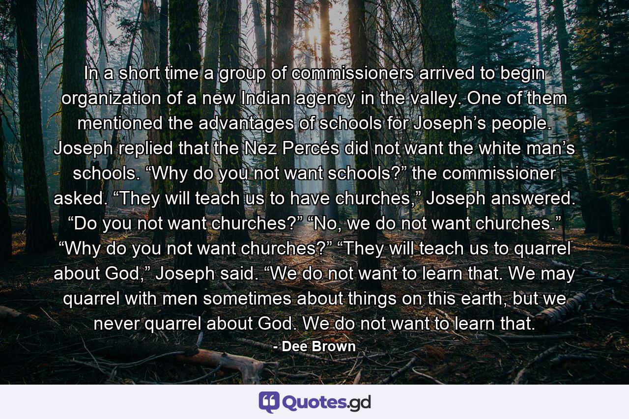 In a short time a group of commissioners arrived to begin organization of a new Indian agency in the valley. One of them mentioned the advantages of schools for Joseph’s people. Joseph replied that the Nez Percés did not want the white man’s schools. “Why do you not want schools?” the commissioner asked. “They will teach us to have churches,” Joseph answered. “Do you not want churches?” “No, we do not want churches.” “Why do you not want churches?” “They will teach us to quarrel about God,” Joseph said. “We do not want to learn that. We may quarrel with men sometimes about things on this earth, but we never quarrel about God. We do not want to learn that. - Quote by Dee Brown
