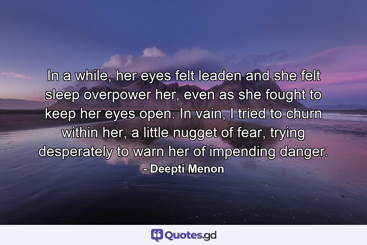 In a while, her eyes felt leaden and she felt sleep overpower her, even as she fought to keep her eyes open. In vain, I tried to churn within her, a little nugget of fear, trying desperately to warn her of impending danger. - Quote by Deepti Menon