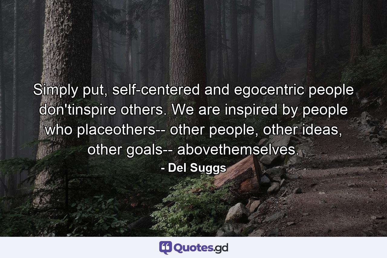 Simply put, self-centered and egocentric people don'tinspire others. We are inspired by people who placeothers-- other people, other ideas, other goals-- abovethemselves. - Quote by Del Suggs