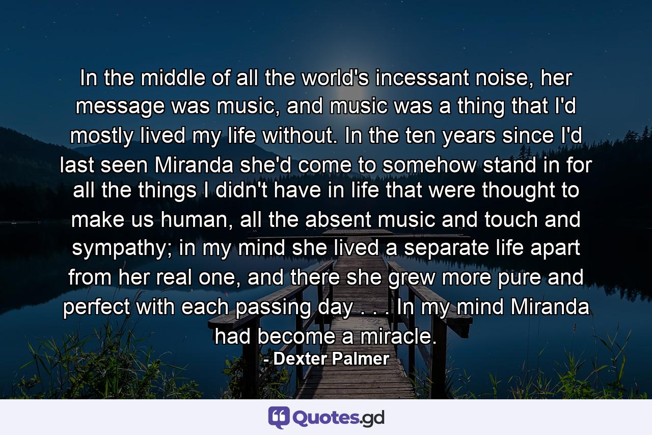 In the middle of all the world's incessant noise, her message was music, and music was a thing that I'd mostly lived my life without. In the ten years since I'd last seen Miranda she'd come to somehow stand in for all the things I didn't have in life that were thought to make us human, all the absent music and touch and sympathy; in my mind she lived a separate life apart from her real one, and there she grew more pure and perfect with each passing day . . . In my mind Miranda had become a miracle. - Quote by Dexter Palmer