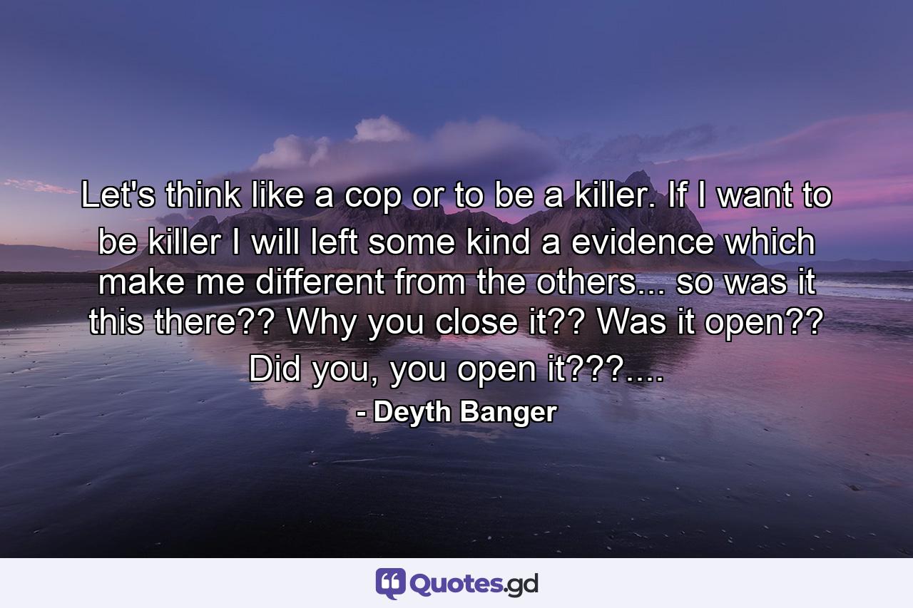 Let's think like a cop or to be a killer. If I want to be killer I will left some kind a evidence which make me different from the others... so was it this there?? Why you close it?? Was it open?? Did you, you open it???.... - Quote by Deyth Banger