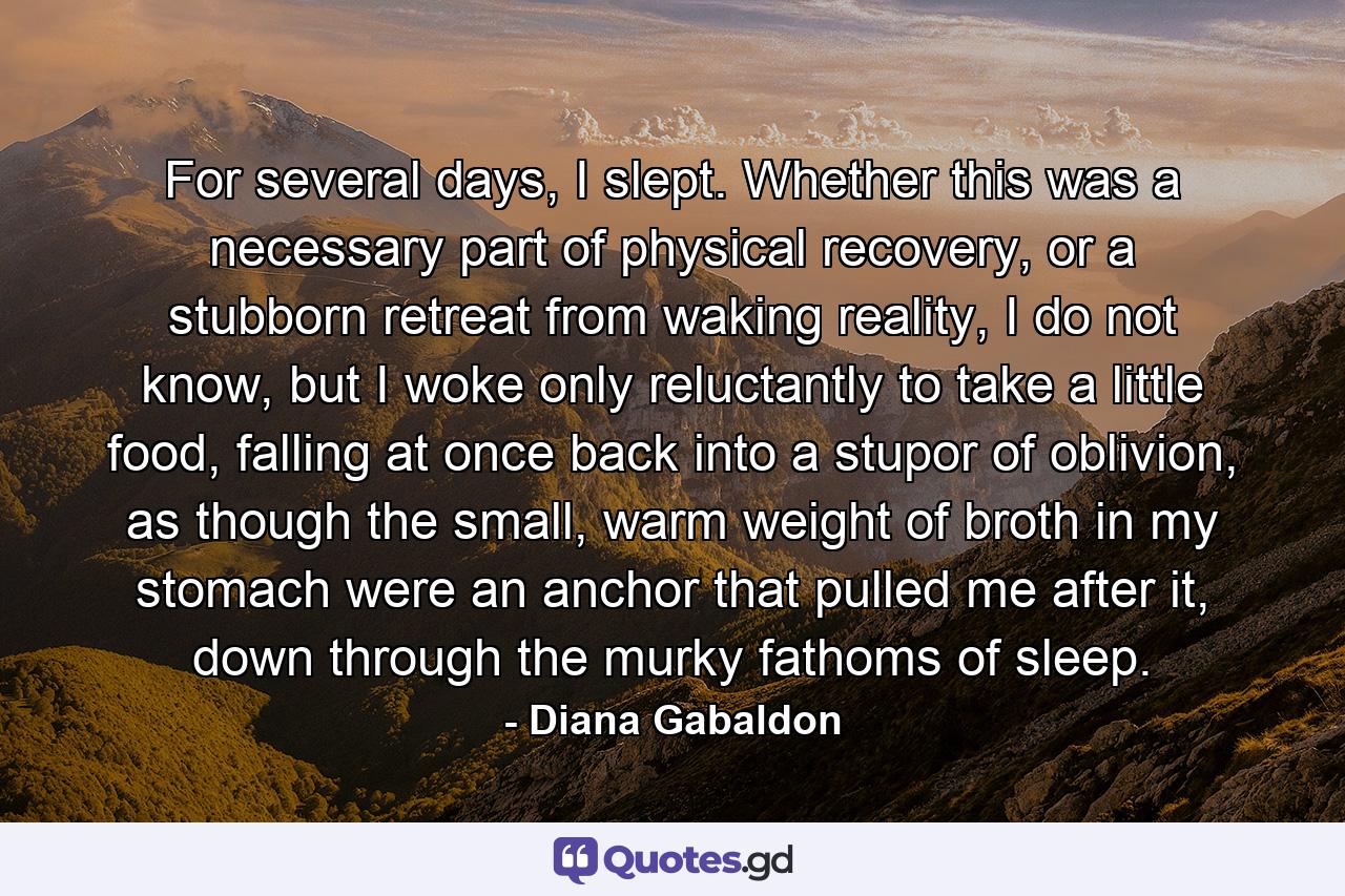 For several days, I slept. Whether this was a necessary part of physical recovery, or a stubborn retreat from waking reality, I do not know, but I woke only reluctantly to take a little food, falling at once back into a stupor of oblivion, as though the small, warm weight of broth in my stomach were an anchor that pulled me after it, down through the murky fathoms of sleep. - Quote by Diana Gabaldon