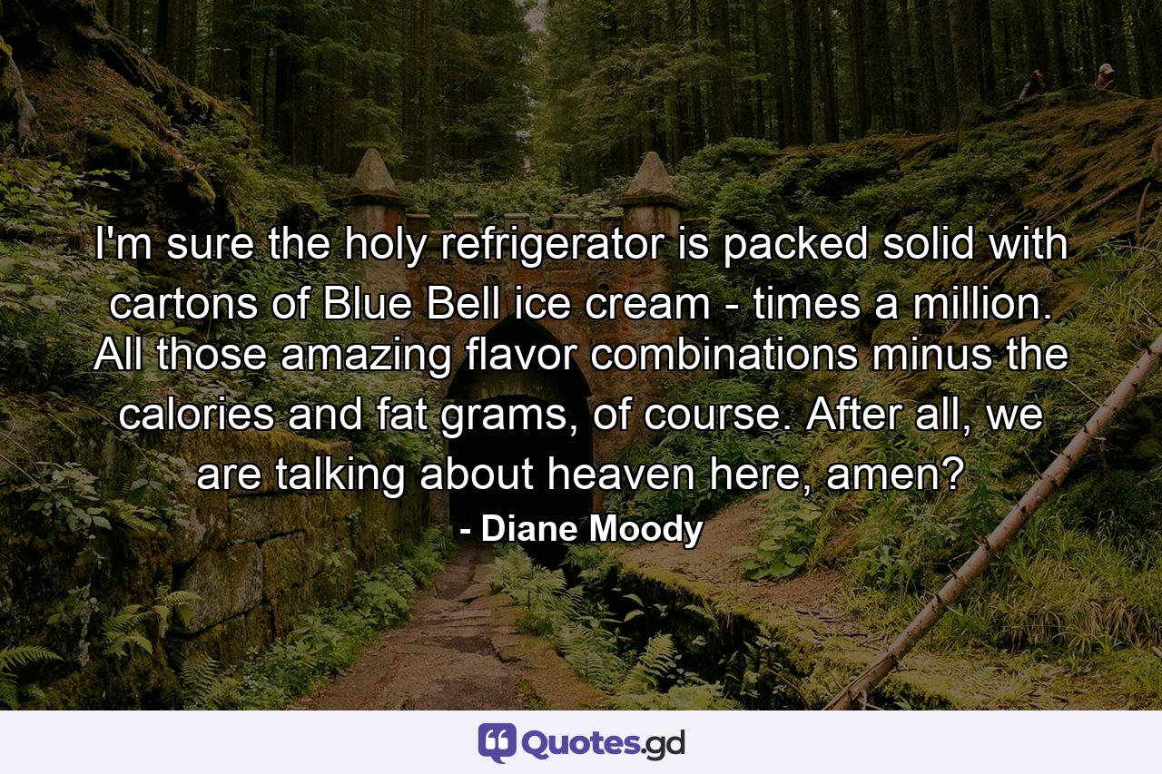 I'm sure the holy refrigerator is packed solid with cartons of Blue Bell ice cream - times a million. All those amazing flavor combinations minus the calories and fat grams, of course. After all, we are talking about heaven here, amen? - Quote by Diane Moody