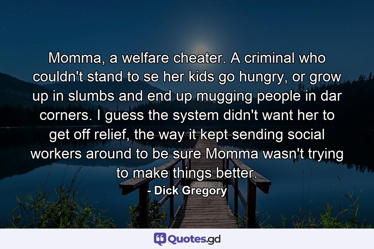 Momma, a welfare cheater. A criminal who couldn't stand to se her kids go hungry, or grow up in slumbs and end up mugging people in dar corners. I guess the system didn't want her to get off relief, the way it kept sending social workers around to be sure Momma wasn't trying to make things better. - Quote by Dick Gregory