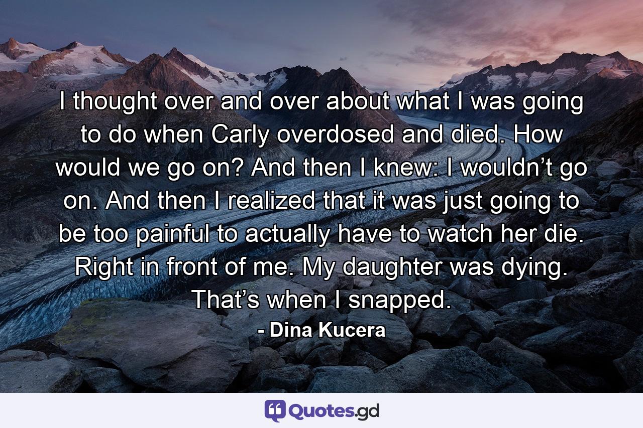 I thought over and over about what I was going to do when Carly overdosed and died. How would we go on? And then I knew: I wouldn’t go on. And then I realized that it was just going to be too painful to actually have to watch her die. Right in front of me. My daughter was dying. That’s when I snapped. - Quote by Dina Kucera