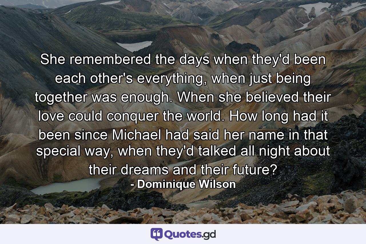 She remembered the days when they'd been each other's everything, when just being together was enough. When she believed their love could conquer the world. How long had it been since Michael had said her name in that special way, when they'd talked all night about their dreams and their future? - Quote by Dominique Wilson