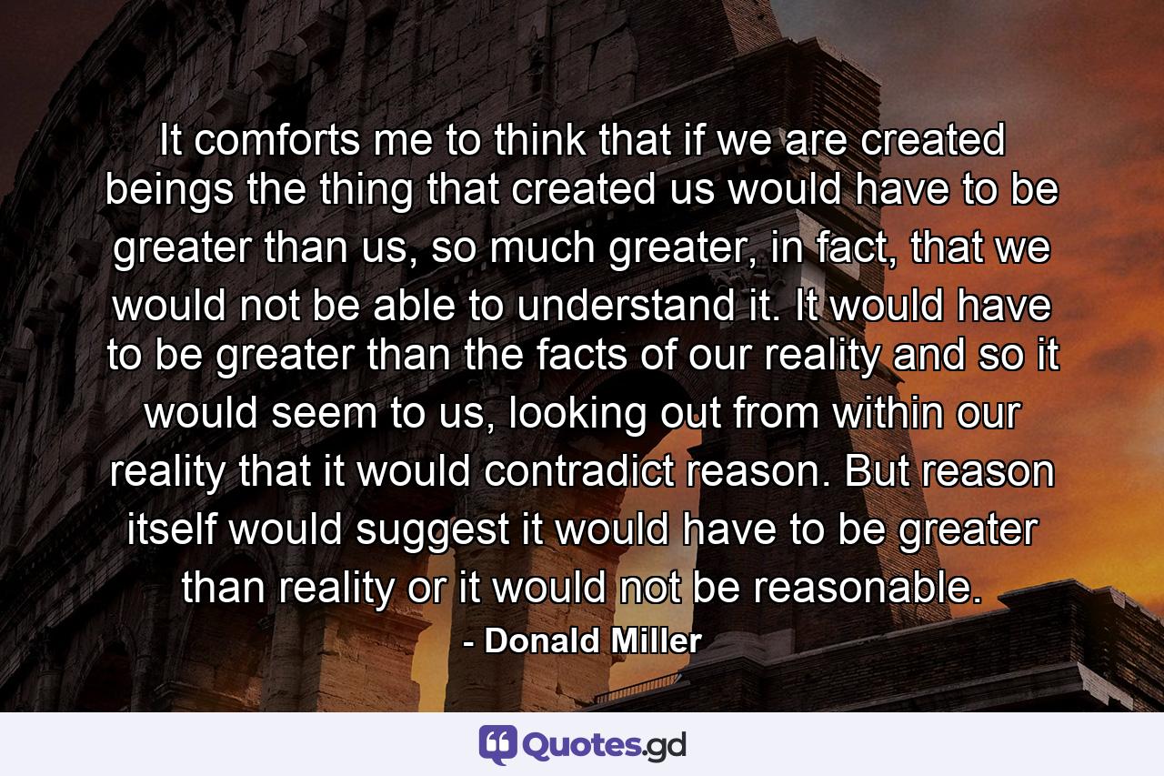 It comforts me to think that if we are created beings the thing that created us would have to be greater than us, so much greater, in fact, that we would not be able to understand it. It would have to be greater than the facts of our reality and so it would seem to us, looking out from within our reality that it would contradict reason. But reason itself would suggest it would have to be greater than reality or it would not be reasonable. - Quote by Donald Miller